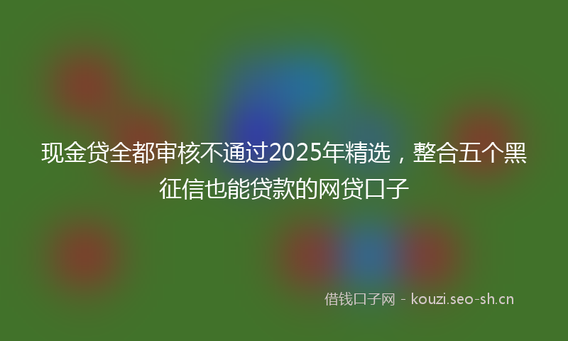 现金贷全都审核不通过2025年精选，整合五个黑征信也能贷款的网贷口子