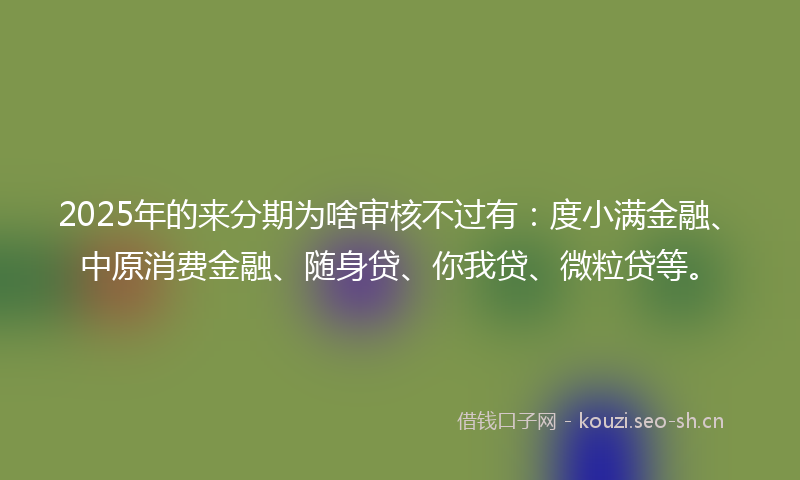 2025年的来分期为啥审核不过有：度小满金融、中原消费金融、随身贷、你我贷、微粒贷等。