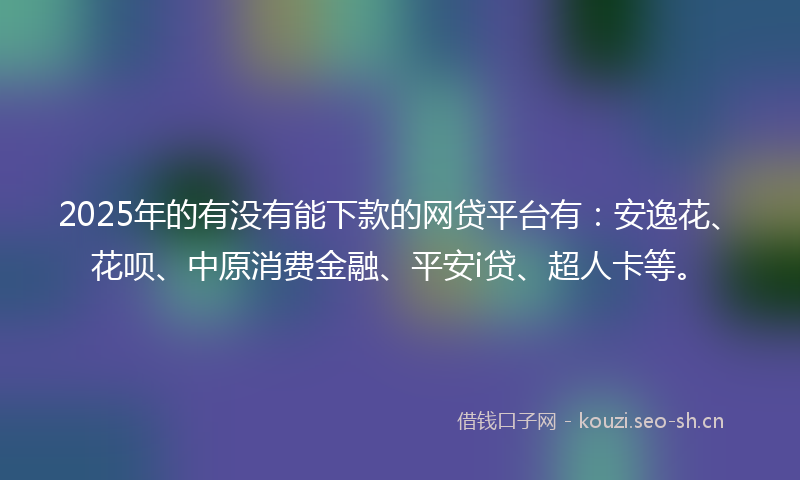 2025年的有没有能下款的网贷平台有：安逸花、花呗、中原消费金融、平安i贷、超人卡等。