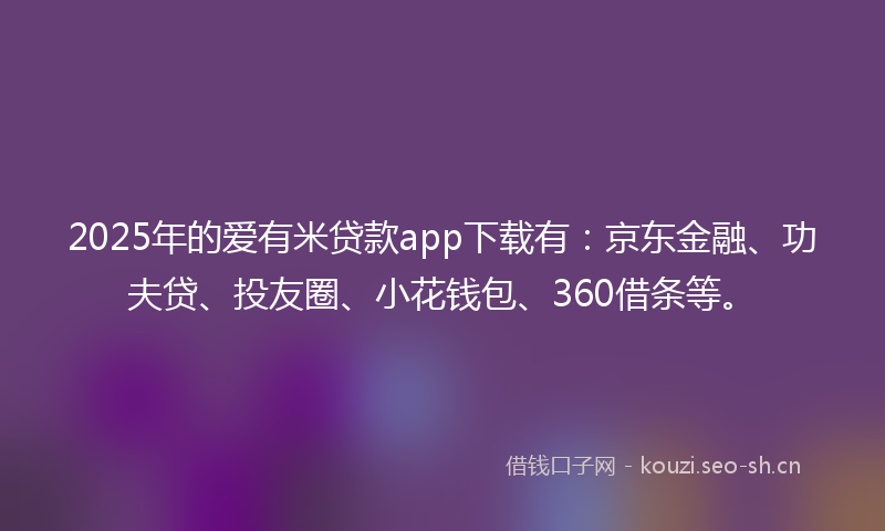 2025年的爱有米贷款app下载有：京东金融、功夫贷、投友圈、小花钱包、360借条等。
