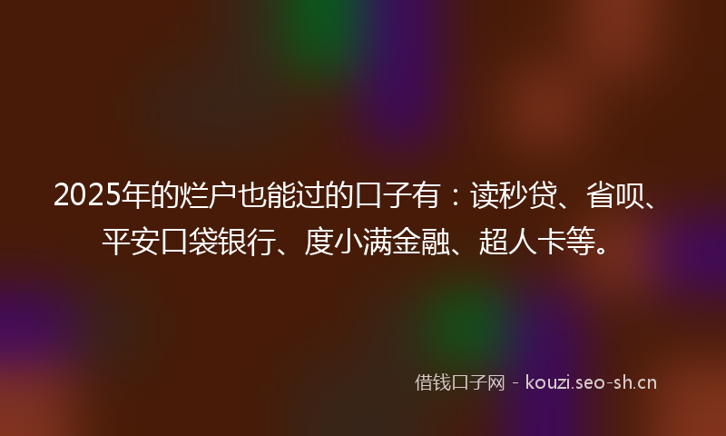 2025年的烂户也能过的口子有：读秒贷、省呗、平安口袋银行、度小满金融、超人卡等。
