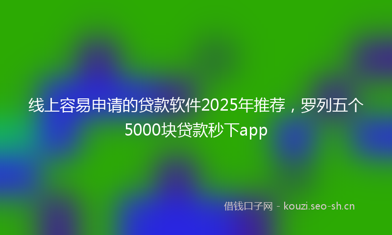 线上容易申请的贷款软件2025年推荐，罗列五个5000块贷款秒下app