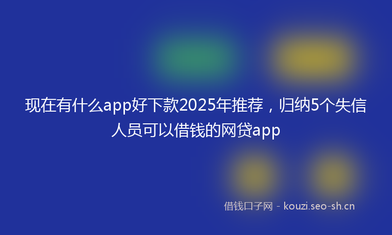 现在有什么app好下款2025年推荐，归纳5个失信人员可以借钱的网贷app