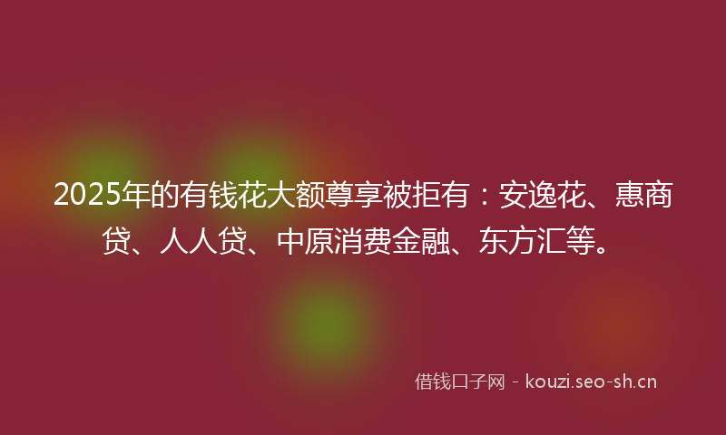 2025年的有钱花大额尊享被拒有：安逸花、惠商贷、人人贷、中原消费金融、东方汇等。