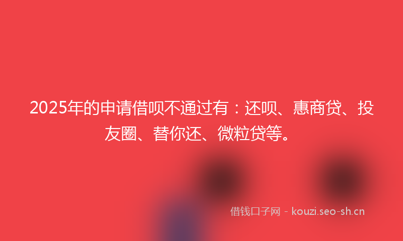 2025年的申请借呗不通过有：还呗、惠商贷、投友圈、替你还、微粒贷等。