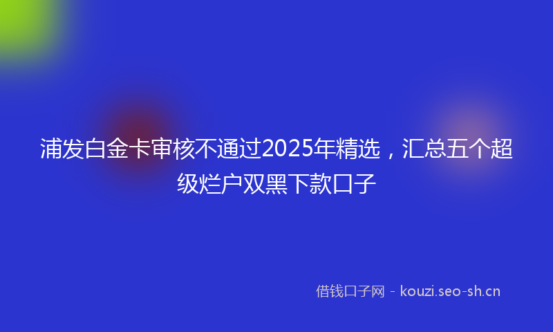 浦发白金卡审核不通过2025年精选,汇总五个超级烂户双黑下款口子