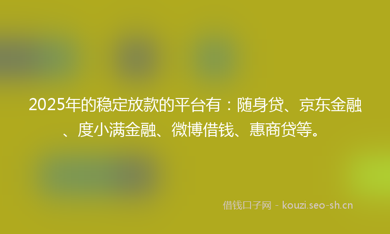 2025年的稳定放款的平台有：随身贷、京东金融、度小满金融、微博借钱、惠商贷等。