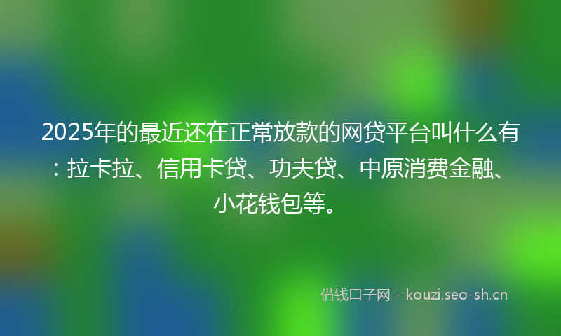 2025年的最近还在正常放款的网贷平台叫什么有：拉卡拉、信用卡贷、功夫贷、中原消费金融、小花钱包等。