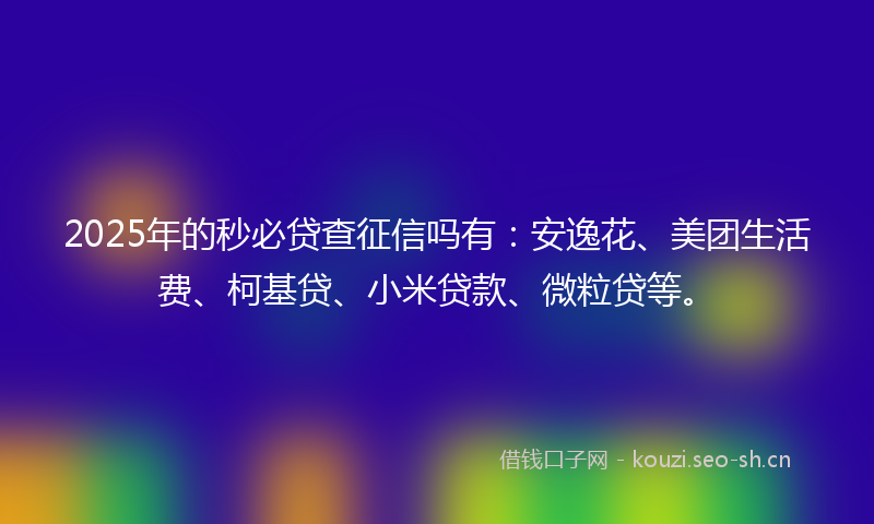 2025年的秒必贷查征信吗有：安逸花、美团生活费、柯基贷、小米贷款、微粒贷等。