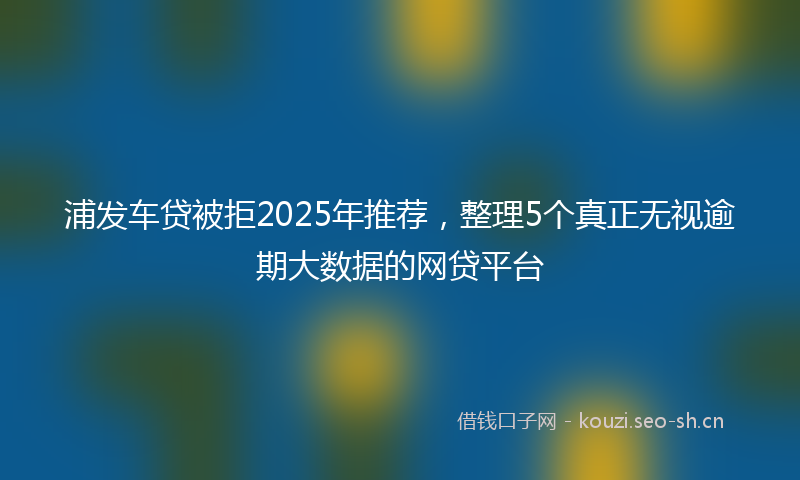 浦发车贷被拒2025年推荐，整理5个真正无视逾期大数据的网贷平台