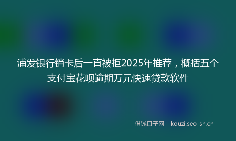 浦发银行销卡后一直被拒2025年推荐，概括五个支付宝花呗逾期万元快速贷款软件