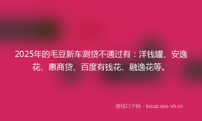 2025年的毛豆新车测贷不通过有：洋钱罐、安逸花、惠商贷、百度有钱花、融逸花等。
