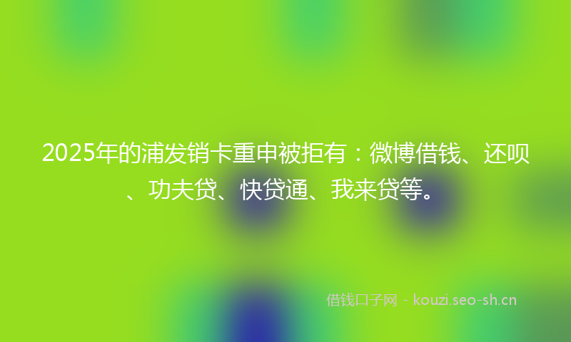 2025年的浦发销卡重申被拒有：微博借钱、还呗、功夫贷、快贷通、我来贷等。