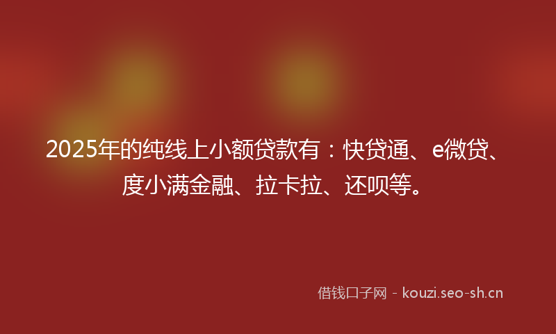 2025年的纯线上小额贷款有：快贷通、e微贷、度小满金融、拉卡拉、还呗等。