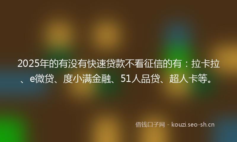 2025年的有没有快速贷款不看征信的有：拉卡拉、e微贷、度小满金融、51人品贷、超人卡等。