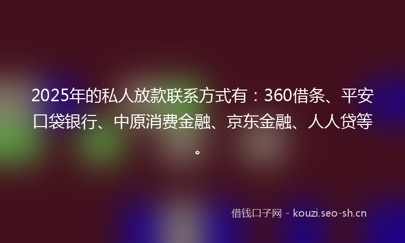 2025年的私人放款联系方式有：360借条、平安口袋银行、中原消费金融、京东金融、人人贷等。