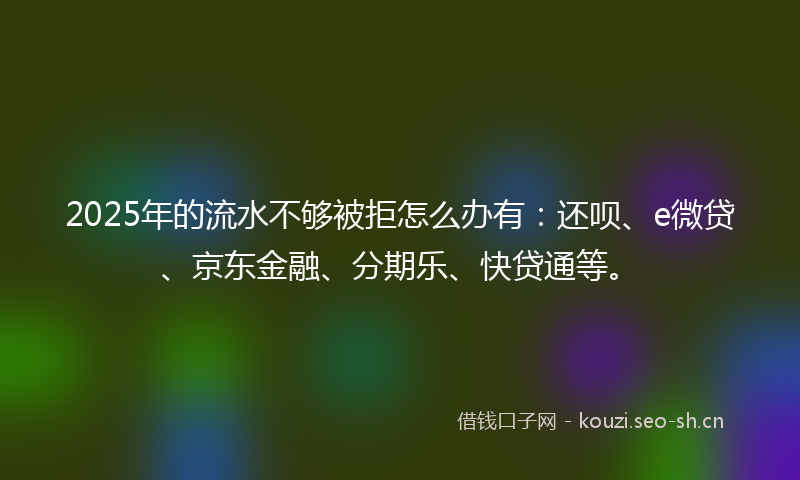 2025年的流水不够被拒怎么办有：还呗、e微贷、京东金融、分期乐、快贷通等。