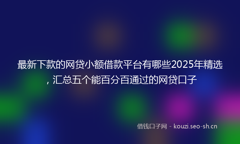 最新下款的网贷小额借款平台有哪些2025年精选，汇总五个能百分百通过的网贷口子