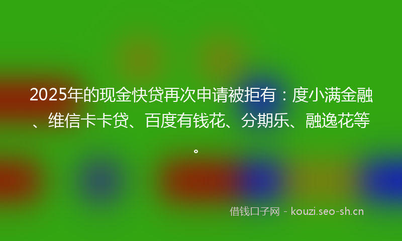 2025年的现金快贷再次申请被拒有：度小满金融、维信卡卡贷、百度有钱花、分期乐、融逸花等。