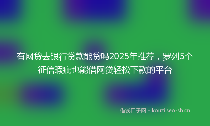 有网贷去银行贷款能贷吗2025年推荐，罗列5个征信瑕疵也能借网贷轻松下款的平台