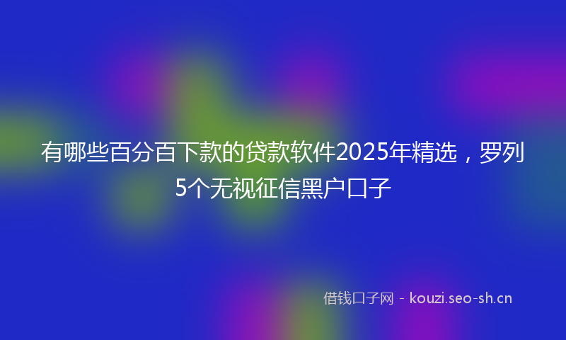 有哪些百分百下款的贷款软件2025年精选，罗列5个无视征信黑户口子