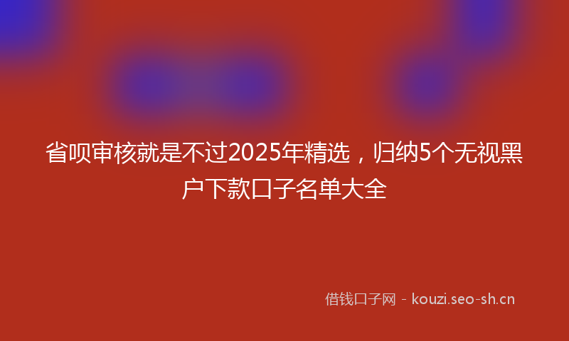 省呗审核就是不过2025年精选，归纳5个无视黑户下款口子名单大全
