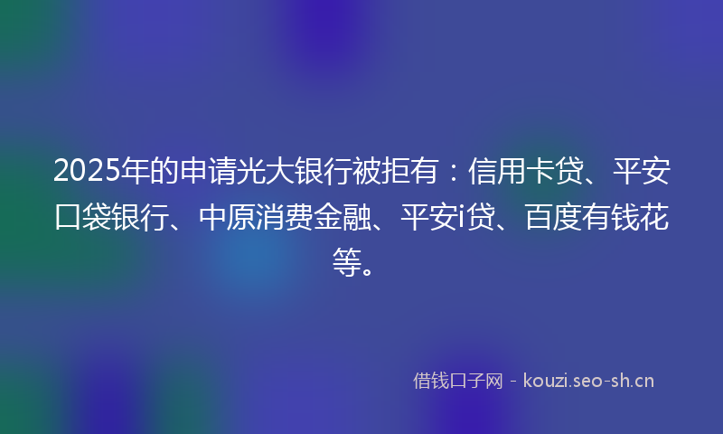 2025年的申请光大银行被拒有：信用卡贷、平安口袋银行、中原消费金融、平安i贷、百度有钱花等。