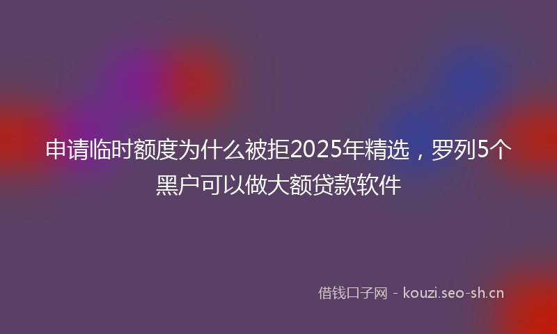 申请临时额度为什么被拒2025年精选，罗列5个黑户可以做大额贷款软件