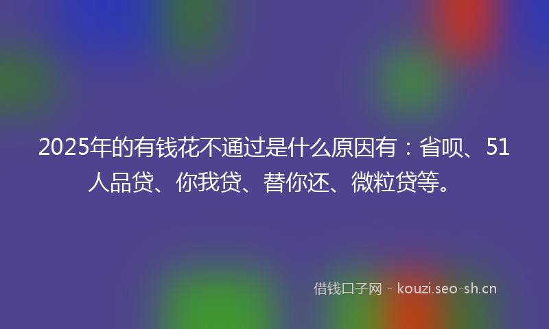 2025年的有钱花不通过是什么原因有：省呗、51人品贷、你我贷、替你还、微粒贷等。
