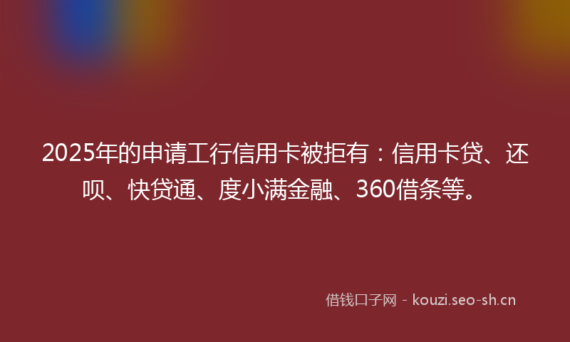 2025年的申请工行信用卡被拒有：信用卡贷、还呗、快贷通、度小满金融、360借条等。