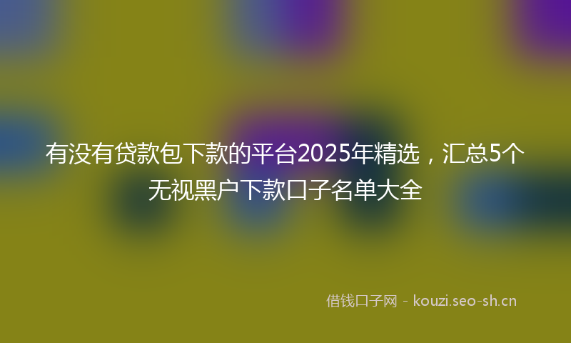 有没有贷款包下款的平台2025年精选，汇总5个无视黑户下款口子名单大全