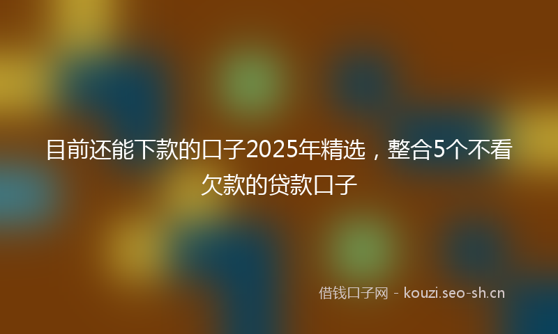 目前还能下款的口子2025年精选，整合5个不看欠款的贷款口子