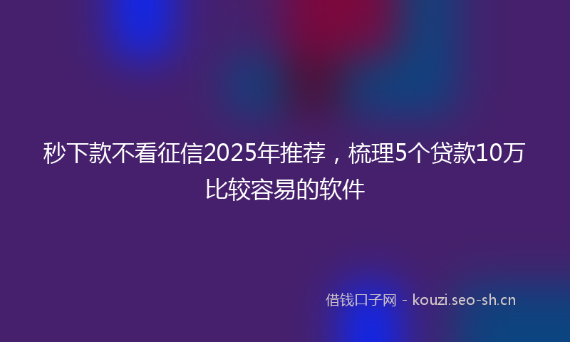 秒下款不看征信2025年推荐，梳理5个贷款10万比较容易的软件