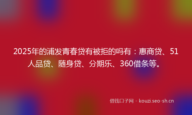 2025年的浦发青春贷有被拒的吗有：惠商贷、51人品贷、随身贷、分期乐、360借条等。