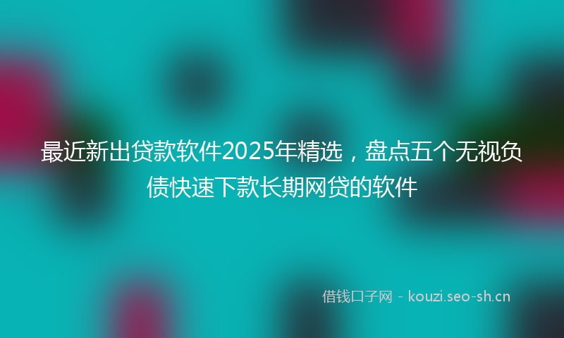 最近新出贷款软件2025年精选，盘点五个无视负债快速下款长期网贷的软件