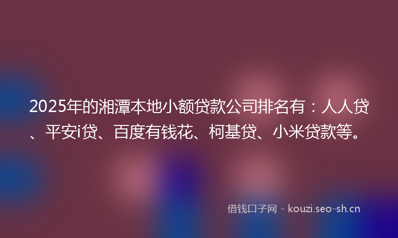 2025年的湘潭本地小额贷款公司排名有：人人贷、平安i贷、百度有钱花、柯基贷、小米贷款等。