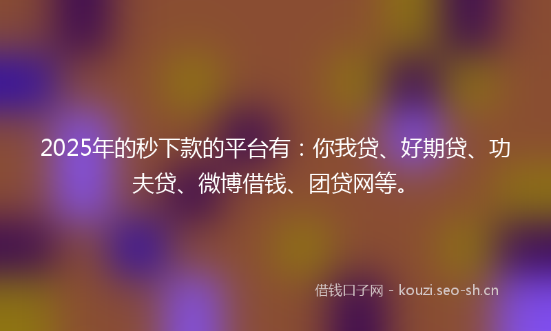 2025年的秒下款的平台有：你我贷、好期贷、功夫贷、微博借钱、团贷网等。