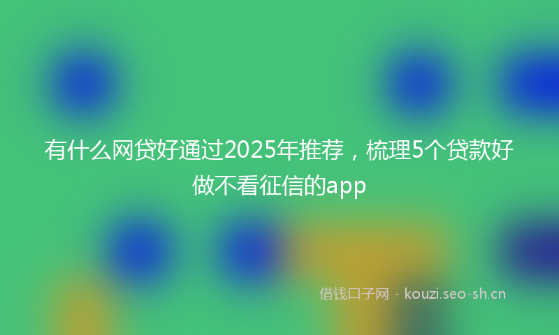 有什么网贷好通过2025年推荐，梳理5个贷款好做不看征信的app