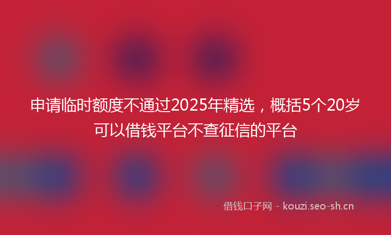 申请临时额度不通过2025年精选，概括5个20岁可以借钱平台不查征信的平台