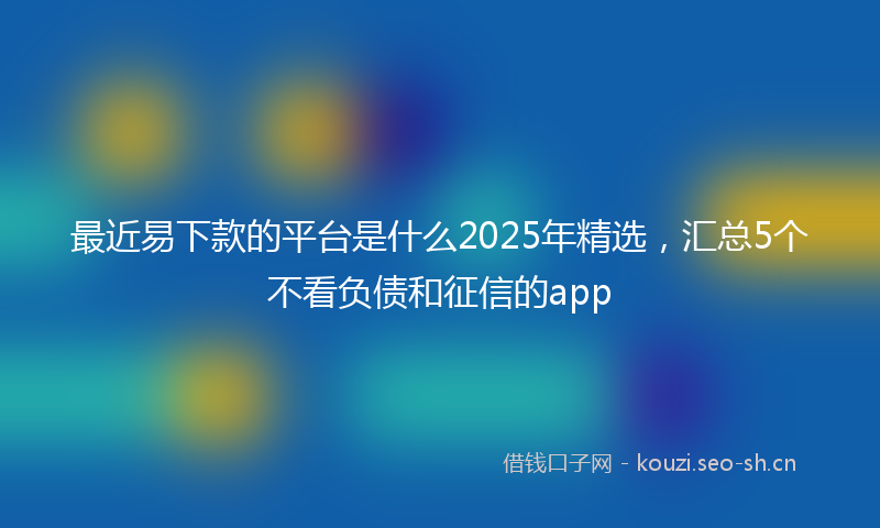 最近易下款的平台是什么2025年精选，汇总5个不看负债和征信的app