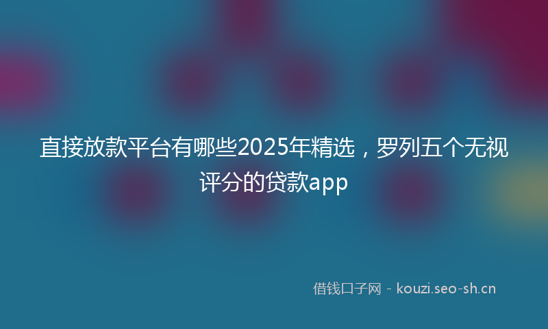 直接放款平台有哪些2025年精选，罗列五个无视评分的贷款app