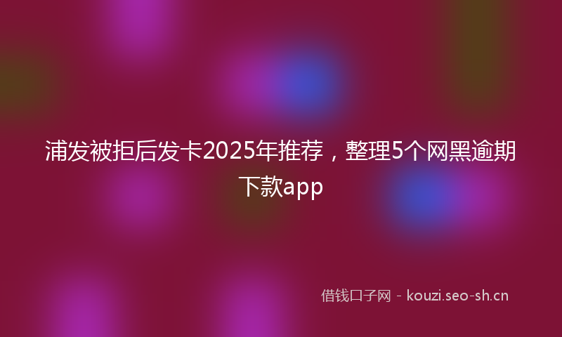 浦发被拒后发卡2025年推荐，整理5个网黑逾期下款app
