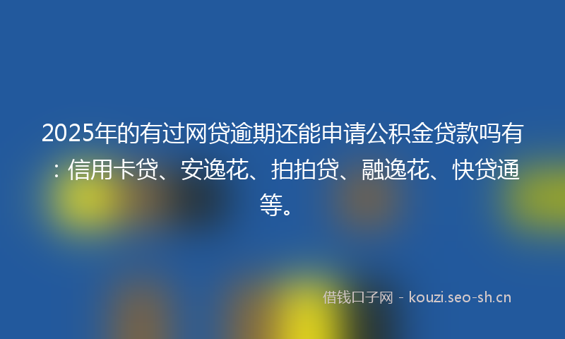 2025年的有过网贷逾期还能申请公积金贷款吗有：信用卡贷、安逸花、拍拍贷、融逸花、快贷通等。