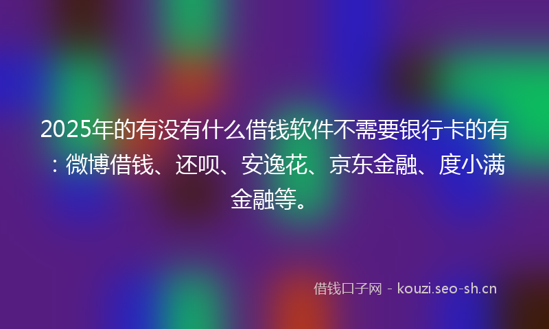 2025年的有没有什么借钱软件不需要银行卡的有：微博借钱、还呗、安逸花、京东金融、度小满金融等。