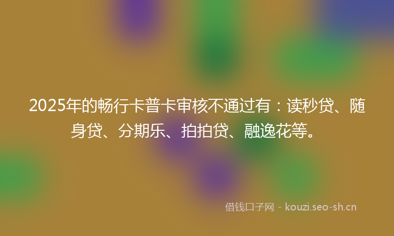 2025年的畅行卡普卡审核不通过有：读秒贷、随身贷、分期乐、拍拍贷、融逸花等。