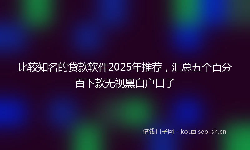 比较知名的贷款软件2025年推荐，汇总五个百分百下款无视黑白户口子