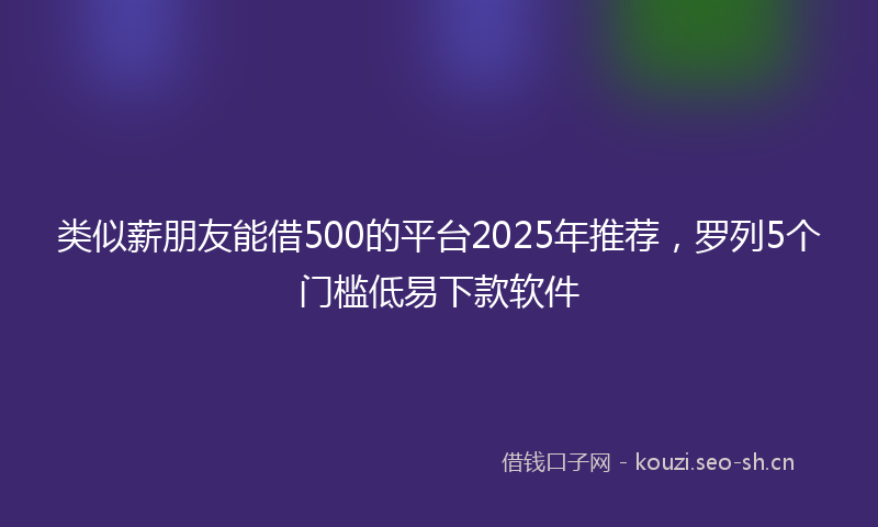 类似薪朋友能借500的平台2025年推荐，罗列5个门槛低易下款软件