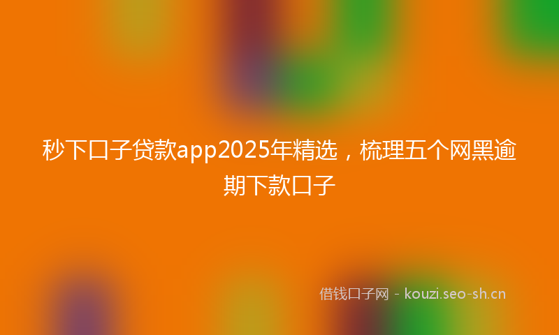 秒下口子贷款app2025年精选，梳理五个网黑逾期下款口子