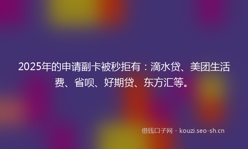 2025年的申请副卡被秒拒有：滴水贷、美团生活费、省呗、好期贷、东方汇等。