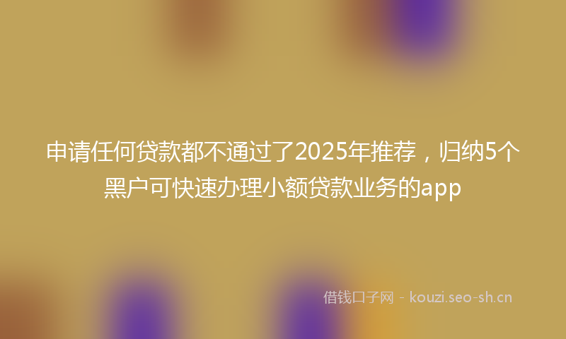 申请任何贷款都不通过了2025年推荐,归纳5个黑户可快速办理小额贷款业务的app